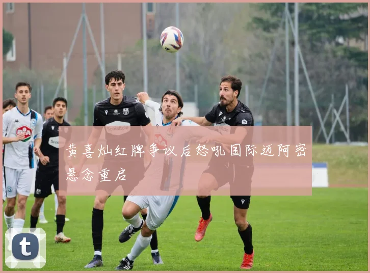 黄喜灿红牌争议后怒吼国际迈阿密悬念重启
