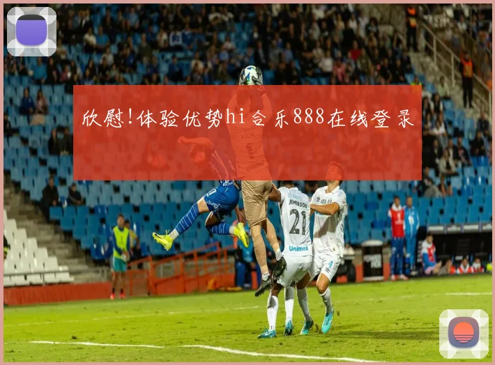 欣慰!体验优势hi合乐888在线登录