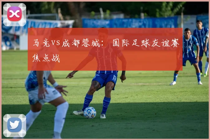 马竞vs成都蓉城：国际足球友谊赛焦点战
