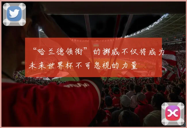 “哈兰德领衔”的挪威不仅将成为未来世界杯不可忽视的力量