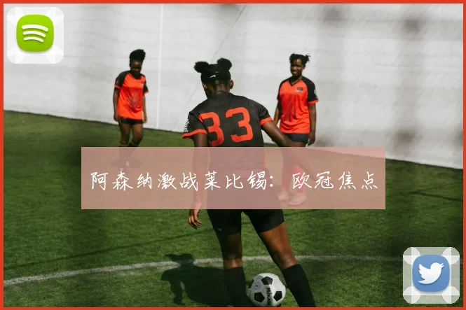 阿森纳激战莱比锡:欧冠焦点