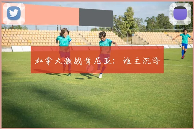 加拿大激战肯尼亚：谁主沉浮