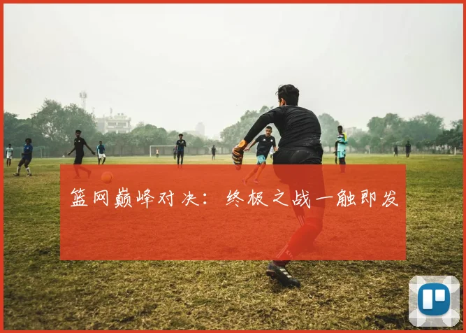 篮网巅峰对决：终极之战一触即发