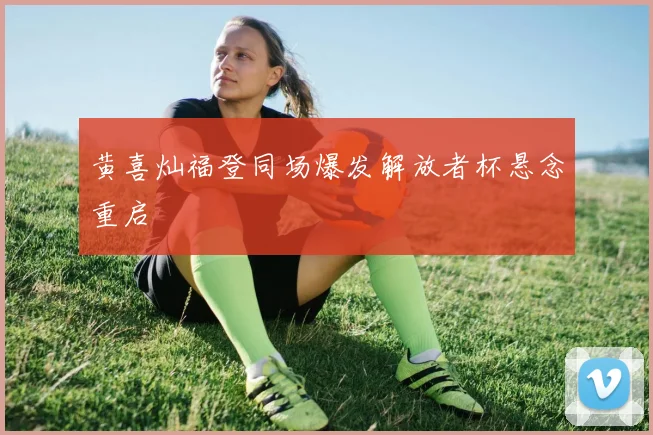 黄喜灿福登同场爆发解放者杯悬念重启