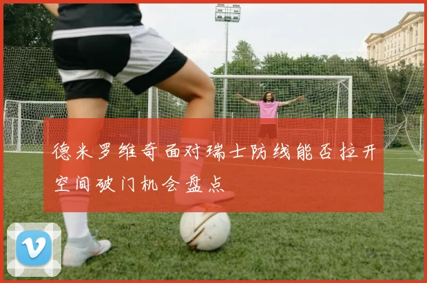 德米罗维奇面对瑞士防线能否拉开空间破门机会盘点