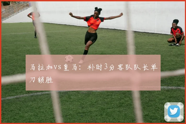 马拉加vs皇马：补时3分客队队长单刀锁胜