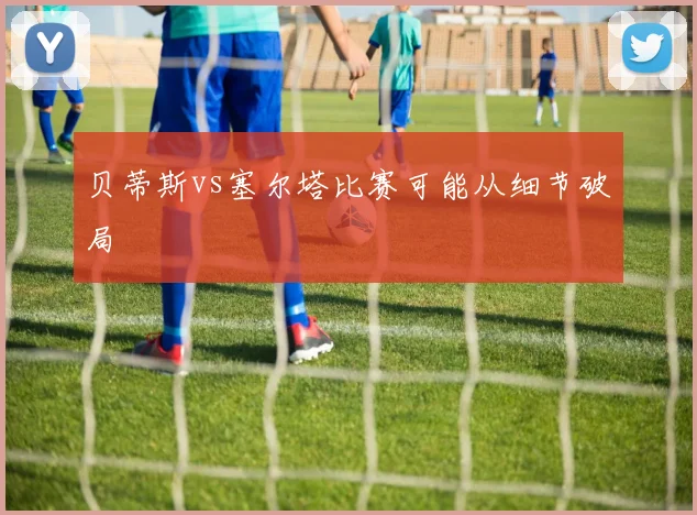 贝蒂斯vs塞尔塔比赛可能从细节破局