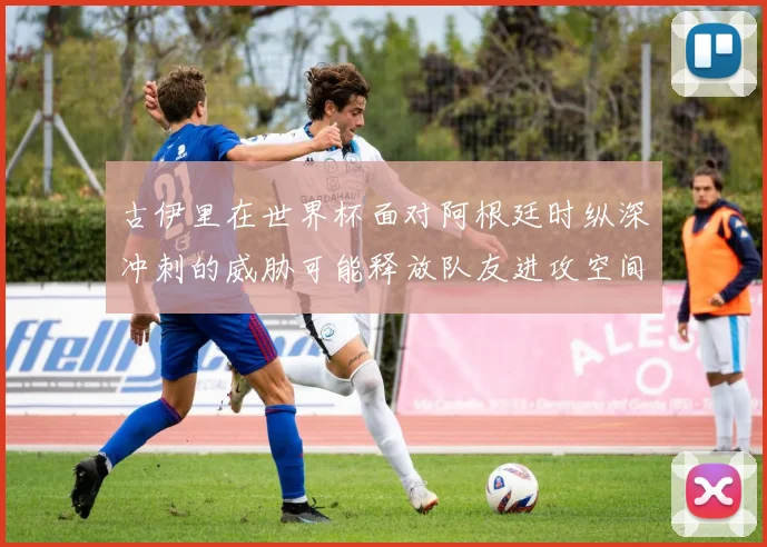 古伊里在世界杯面对阿根廷时纵深冲刺的威胁可能释放队友进攻空间