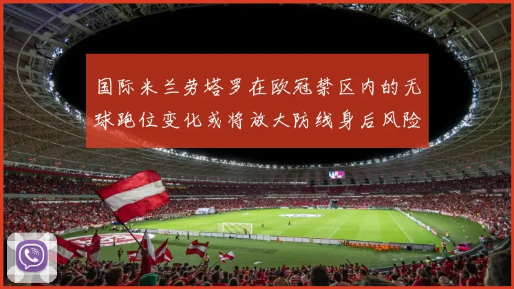 国际米兰劳塔罗在欧冠禁区内的无球跑位变化或将放大防线身后风险