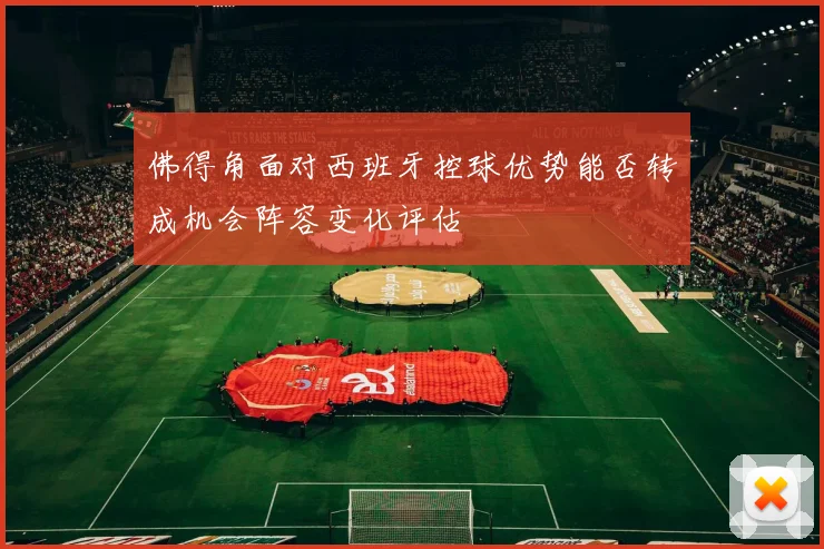 佛得角面对西班牙控球优势能否转成机会阵容变化评估