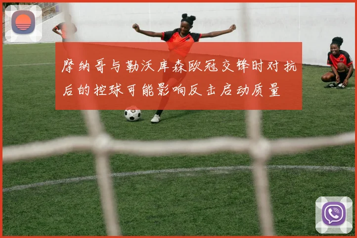 摩纳哥与勒沃库森欧冠交锋时对抗后的控球可能影响反击启动质量