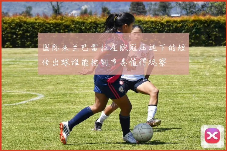 国际米兰巴雷拉在欧冠压迫下的短传出球谁能控制节奏值得观察