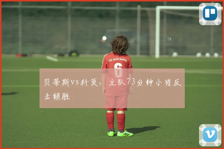 贝蒂斯vs科莫，主队73分钟小将反击锁胜