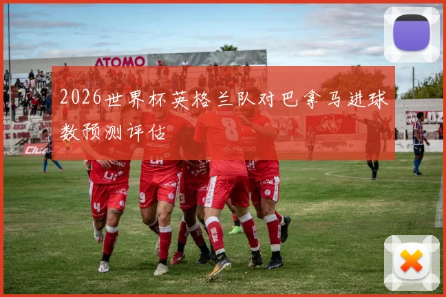 2026世界杯英格兰队对巴拿马进球数预测评估