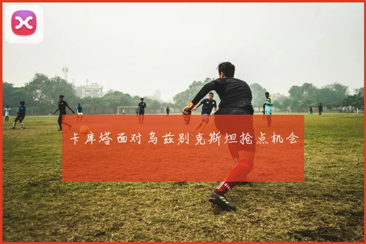 卡库塔面对乌兹别克斯坦抢点机会