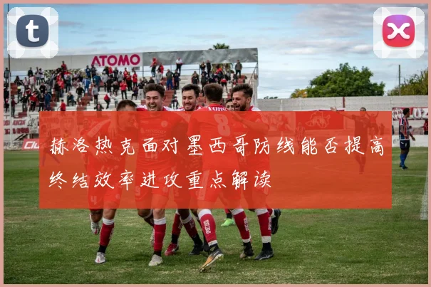 赫洛热克面对墨西哥防线能否提高终结效率进攻重点解读