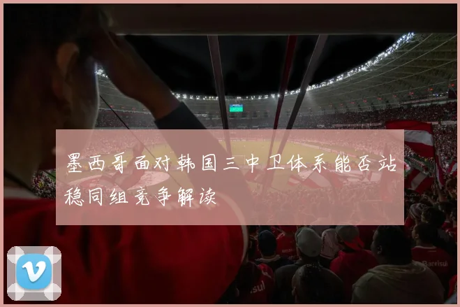 墨西哥面对韩国三中卫体系能否站稳同组竞争解读