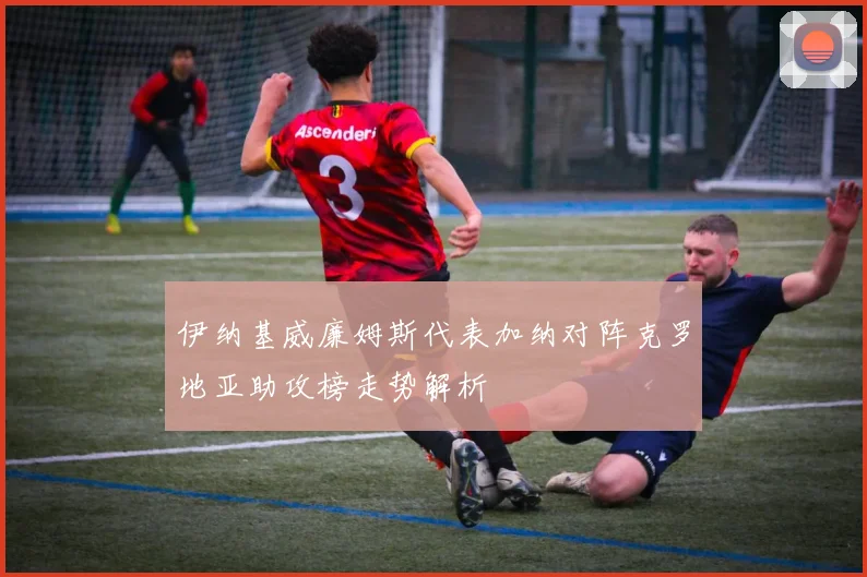 伊纳基威廉姆斯代表加纳对阵克罗地亚助攻榜走势解析