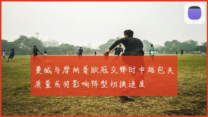 曼城与摩纳哥欧冠交锋时中路包夹质量或将影响阵型切换速度