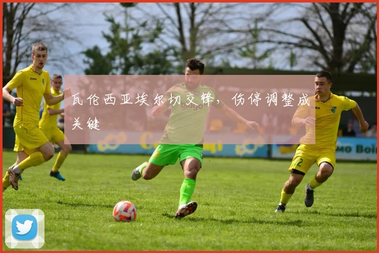 瓦伦西亚埃尔切交锋，伤停调整成关键