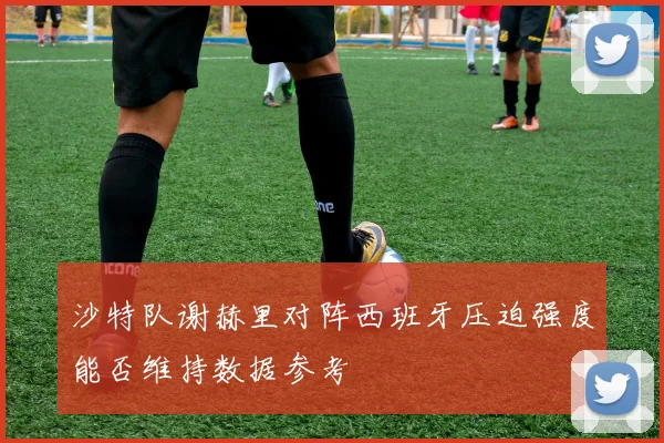 沙特队谢赫里对阵西班牙压迫强度能否维持数据参考
